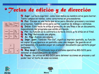 Teclas de edición y de dirección
Supr:Supr: La tecla suprimir, como bien indica su nombre sirve para borrar.La tecla suprimir, como bien indica su nombre sirve para borrar.
Tanto campos en tablas, como caracteres en procesadores.Tanto campos en tablas, como caracteres en procesadores.
Esc:Esc: Escape es una tecla que sirve para cancelar procesos y accionesEscape es una tecla que sirve para cancelar procesos y acciones
en progreso, también sirve para cerrar cuadros de diálogo o ventanas.en progreso, también sirve para cerrar cuadros de diálogo o ventanas.
Inicio:Inicio: Esta tecla te sitúa al principio de una línea o de un documento,Esta tecla te sitúa al principio de una línea o de un documento,
dependiendo del programa que estés utilizando.dependiendo del programa que estés utilizando.
Fin:Fin: Su función es la contraria a la tecla Inicio, y te sitúa en el final.Su función es la contraria a la tecla Inicio, y te sitúa en el final.
Re Pág:Re Pág: Retrocede una página.Retrocede una página.
Av. Pág:Av. Pág: Avanza una página.Avanza una página.
Impr. pant:Impr. pant: También “Pet Sis”, significa imprimir pantalla, su funciónTambién “Pet Sis”, significa imprimir pantalla, su función
es copiar lo que aparece en pantalla como una imagen. Se guarda en eles copiar lo que aparece en pantalla como una imagen. Se guarda en el
portapapeles y lo puedes pegar en cualquier documento que permita pegarportapapeles y lo puedes pegar en cualquier documento que permita pegar
imágenes.imágenes.
Bloq despl.:Bloq despl.: Es utilizada bajo el sistema operativo MS-DOS paraEs utilizada bajo el sistema operativo MS-DOS para
detener el desplazamiento de texto.detener el desplazamiento de texto.
Pausa:Pausa: Se utiliza en MS-DOS para detener acciones en proceso y asíSe utiliza en MS-DOS para detener acciones en proceso y así
poder leer el texto de esas acciones.poder leer el texto de esas acciones.
MenúAtrás
 