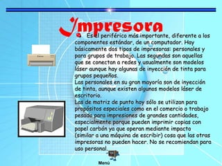 ImpresoraEs el periférico más importante, diferente a losEs el periférico más importante, diferente a los
componentes estándar, de un computador. Haycomponentes estándar, de un computador. Hay
básicamente dos tipos de impresoras: personales ybásicamente dos tipos de impresoras: personales y
para grupos de trabajo. Las segundas son aquellaspara grupos de trabajo. Las segundas son aquellas
que se conectan a redes y usualmente son modelosque se conectan a redes y usualmente son modelos
láser aunque hay algunas de inyección de tinta paraláser aunque hay algunas de inyección de tinta para
grupos pequeños.grupos pequeños.
Las personales en su gran mayoría son de inyecciónLas personales en su gran mayoría son de inyección
de tinta, aunque existen algunos modelos láser dede tinta, aunque existen algunos modelos láser de
escritorio.escritorio.
Las de matriz de punto hoy sólo se utilizan paraLas de matriz de punto hoy sólo se utilizan para
propósitos especiales como en el comercio o trabajopropósitos especiales como en el comercio o trabajo
pesado para impresiones de grandes cantidades,pesado para impresiones de grandes cantidades,
especialmente porque pueden imprimir copias conespecialmente porque pueden imprimir copias con
papel carbón ya que operan mediante impactopapel carbón ya que operan mediante impacto
(similar a una máquina de escribir) cosa que las otras(similar a una máquina de escribir) cosa que las otras
impresoras no pueden hacer. No se recomiendan paraimpresoras no pueden hacer. No se recomiendan para
uso personal.uso personal.
Menú
 