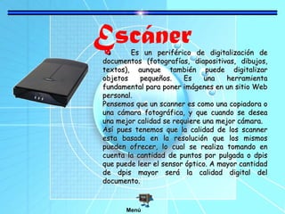 EscánerEs un periférico de digitalización deEs un periférico de digitalización de
documentos (fotografías, diapositivas, dibujos,documentos (fotografías, diapositivas, dibujos,
textos), aunque también puede digitalizartextos), aunque también puede digitalizar
objetos pequeños. Es una herramientaobjetos pequeños. Es una herramienta
fundamental para poner imágenes en un sitio Webfundamental para poner imágenes en un sitio Web
personal.personal.
Pensemos que un scanner es como una copiadora oPensemos que un scanner es como una copiadora o
una cámara fotográfica, y que cuando se deseauna cámara fotográfica, y que cuando se desea
una mejor calidad se requiere una mejor cámara.una mejor calidad se requiere una mejor cámara.
Así pues tenemos que la calidad de los scannerAsí pues tenemos que la calidad de los scanner
esta basada en la resolución que los mismosesta basada en la resolución que los mismos
pueden ofrecer, lo cual se realiza tomando enpueden ofrecer, lo cual se realiza tomando en
cuenta la cantidad de puntos por pulgada o dpiscuenta la cantidad de puntos por pulgada o dpis
que puede leer el sensor óptico. A mayor cantidadque puede leer el sensor óptico. A mayor cantidad
de dpis mayor será la calidad digital delde dpis mayor será la calidad digital del
documento.documento.
Menú
 