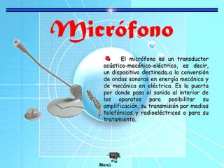 Micrófono
El micrófono es un transductorEl micrófono es un transductor
acústico-mecánico-eléctrico, es decir,acústico-mecánico-eléctrico, es decir,
un dispositivo destinado a la conversiónun dispositivo destinado a la conversión
de ondas sonoras en energía mecánica yde ondas sonoras en energía mecánica y
de mecánica en eléctrica. Es la puertade mecánica en eléctrica. Es la puerta
por donde pasa el sonido al interior depor donde pasa el sonido al interior de
los aparatos para posibilitar sulos aparatos para posibilitar su
amplificación, su transmisión por mediosamplificación, su transmisión por medios
telefónicos y radioeléctricos o para sutelefónicos y radioeléctricos o para su
tratamiento.tratamiento.
Menú
 