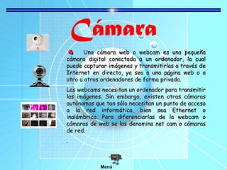 Cámara
Una cámara web o webcam es una pequeñaUna cámara web o webcam es una pequeña
cámara digital conectada a un ordenador, la cualcámara digital conectada a un ordenador, la cual
puede capturar imágenes y transmitirlas a través depuede capturar imágenes y transmitirlas a través de
Internet en directo, ya sea a una página web o aInternet en directo, ya sea a una página web o a
otro u otros ordenadores de forma privada.otro u otros ordenadores de forma privada.
Las webcams necesitan un ordenador para transmitirLas webcams necesitan un ordenador para transmitir
las imágenes. Sin embargo, existen otras cámaraslas imágenes. Sin embargo, existen otras cámaras
autónomas que tan sólo necesitan un punto de accesoautónomas que tan sólo necesitan un punto de acceso
a la red informática, bien sea Ethernet oa la red informática, bien sea Ethernet o
inalámbrico. Para diferenciarlas de la webcam oinalámbrico. Para diferenciarlas de la webcam o
cámaras de web se las denomina net cam o cámarascámaras de web se las denomina net cam o cámaras
de red.de red.
..
Menú
 