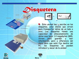 Disquetera
Esta unidad lee y escribe en losEsta unidad lee y escribe en los
disquetes, unos discos que sirvendisquetes, unos discos que sirven
para transportar datos de un lado apara transportar datos de un lado a
otro. Los disquetes tienen unaotro. Los disquetes tienen una
capacidad de almacenamiento decapacidad de almacenamiento de
datos muy baja: 1.4 megabytes (MB).datos muy baja: 1.4 megabytes (MB).
Sirven para guardar y leerSirven para guardar y leer
información, pero a diferencia delinformación, pero a diferencia del
disco duro que está fijo dentro deldisco duro que está fijo dentro del
PC, los disquetes se puedenPC, los disquetes se pueden
introducir y sacar de la unidadintroducir y sacar de la unidad
MenúAtrás
 
