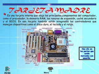 TARJETA MADRE
Es una tarjeta interna que aloja los principales componentes del computador,Es una tarjeta interna que aloja los principales componentes del computador,
como el procesador, la memoria RAM, las ranuras de expansión, caché secundariocomo el procesador, la memoria RAM, las ranuras de expansión, caché secundario
y el BIOS. En esa tarjeta también están integrados los controladores quey el BIOS. En esa tarjeta también están integrados los controladores que
manejan dispositivos como el disco duro, el teclado y el ratón.manejan dispositivos como el disco duro, el teclado y el ratón.
Has clic enHas clic en
las partes quelas partes que
estánestán
marcados conmarcados con
amarilloamarillo
MenúAtrás
 