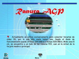 Ranura AGP
Actualmente se utiliza exclusivamente para conectar tarjetas deActualmente se utiliza exclusivamente para conectar tarjetas de
vídeo 3D, por lo que sólo suele haber una. Según el modo devídeo 3D, por lo que sólo suele haber una. Según el modo de
funcionamiento puede ofrecer 264 MB/s o incluso 528 MB/s. Mide unos 8funcionamiento puede ofrecer 264 MB/s o incluso 528 MB/s. Mide unos 8
cm, se encuentra a un lado de las ranuras PCI, casi en la mitad de lacm, se encuentra a un lado de las ranuras PCI, casi en la mitad de la
tarjeta madre o principal.tarjeta madre o principal.
MenúAtrás
 