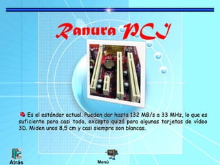 Ranura PCI
Es el estándar actual. Pueden dar hasta 132 MB/s a 33 MHz, lo que esEs el estándar actual. Pueden dar hasta 132 MB/s a 33 MHz, lo que es
suficiente para casi todo, excepto quizá para algunas tarjetas de vídeosuficiente para casi todo, excepto quizá para algunas tarjetas de vídeo
3D. Miden unos 8,5 cm y casi siempre son blancas.3D. Miden unos 8,5 cm y casi siempre son blancas.
MenúAtrás
 