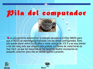 Pila del computador
La pila permite suministrar la energía necesaria al Chip CMOS paraLa pila permite suministrar la energía necesaria al Chip CMOS para
que el BIOS se mantenga actualizado con los datos configurados. Estaque el BIOS se mantenga actualizado con los datos configurados. Esta
pila puede durar entre 2 a 5 años y tiene voltaje de 3.5 V y es muy similarpila puede durar entre 2 a 5 años y tiene voltaje de 3.5 V y es muy similar
a las del reloj solo que un poco más grande. La forma de conectarse esa las del reloj solo que un poco más grande. La forma de conectarse es
muy fácil, ya que las mayorías de las tarjetas madre incorporan unmuy fácil, ya que las mayorías de las tarjetas madre incorporan un
pequeño conector para ella en donde ajusta a presión.pequeño conector para ella en donde ajusta a presión.
MenúAtrás
 