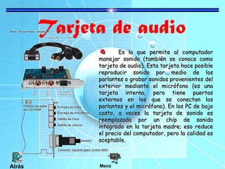 Tarjeta de audio
Es la que permite al computadorEs la que permite al computador
manejar sonido (también se conoce comomanejar sonido (también se conoce como
tarjeta de audio). Esta tarjeta hace posibletarjeta de audio). Esta tarjeta hace posible
reproducir sonido por medio de losreproducir sonido por medio de los
parlantes o grabar sonidos provenientes delparlantes o grabar sonidos provenientes del
exterior mediante el micrófono (es unaexterior mediante el micrófono (es una
tarjeta interna, pero tiene puertostarjeta interna, pero tiene puertos
externos en los que se conectan losexternos en los que se conectan los
parlantes y el micrófono). En los PC de bajoparlantes y el micrófono). En los PC de bajo
costo, a veces la tarjeta de sonido escosto, a veces la tarjeta de sonido es
reemplazada por un chip de sonidoreemplazada por un chip de sonido
integrado en la tarjeta madre; eso reduceintegrado en la tarjeta madre; eso reduce
el precio del computador, pero la calidad esel precio del computador, pero la calidad es
aceptable.aceptable.
MenúAtrás
 