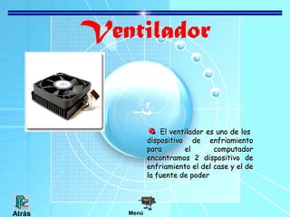 Ventilador
El ventilador es uno de losEl ventilador es uno de los
dispositivo de enfriamientodispositivo de enfriamiento
para el computadorpara el computador
encontramos 2 dispositivo deencontramos 2 dispositivo de
enfriamiento el del case y el deenfriamiento el del case y el de
la fuente de poderla fuente de poder
MenúAtrás
 