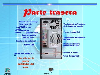 Parte trasera
Alimentación de energíaAlimentación de energía
Interruptor deInterruptor de
energíaenergía
PS/2 conector delPS/2 conector del
ratónratón
PS/2 conector delPS/2 conector del
tecladoteclado Conector serialConector serial
Conector paraleloConector paralelo
Conector serialConector serial
Conectores de audio jackConectores de audio jack
Puertos USBPuertos USB
Puertos para moden RJ-Puertos para moden RJ-
1111
Ventilador de enfriamientoVentilador de enfriamiento
de la fuente de energíade la fuente de energía
Pernos de seguridadPernos de seguridad
Pernos de seguridadPernos de seguridad
Ventilador de enfriamientoVentilador de enfriamiento
del casedel case
Puertos del firewirePuertos del firewire
Puertos del RJ-45Puertos del RJ-45
Ranuras de accesoRanuras de acceso
Has clic en laHas clic en la
parteparte
señaladas delseñaladas del
casecase
MenúAtrás
 