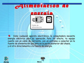 Alimentación de
energía
Como cualquier aparato electrónico, la computadora necesitaComo cualquier aparato electrónico, la computadora necesita
energía eléctrica para su operación. Para tal efecto, tu equipoenergía eléctrica para su operación. Para tal efecto, tu equipo
cuenta con un cable de corriente, con un extremo a conectar en lacuenta con un cable de corriente, con un extremo a conectar en la
fuente de alimentación que esta en la parte posterior del chasis,fuente de alimentación que esta en la parte posterior del chasis,
y el otro directamente a la fuente de energía.y el otro directamente a la fuente de energía.
MenúAtrás
 