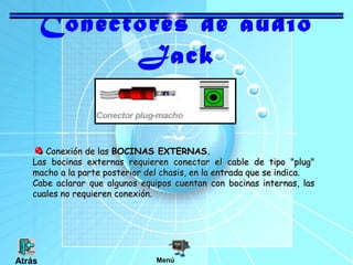 Conectores de audio
Jack
Conexión de lasConexión de las BOCINAS EXTERNAS.BOCINAS EXTERNAS.
Las bocinas externas requieren conectar el cable de tipo "plug"Las bocinas externas requieren conectar el cable de tipo "plug"
macho a la parte posterior del chasis, en la entrada que se indica.macho a la parte posterior del chasis, en la entrada que se indica.
Cabe aclarar que algunos equipos cuentan con bocinas internas, lasCabe aclarar que algunos equipos cuentan con bocinas internas, las
cuales no requieren conexión.cuales no requieren conexión.
MenúAtrás
 