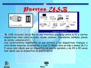 Puertos USB
USB Universal Serial Bus es una interface plug&play entre la PC y ciertosUSB Universal Serial Bus es una interface plug&play entre la PC y ciertos
dispositivos tales como teclados, mouse, scanner, impresoras, módems, placasdispositivos tales como teclados, mouse, scanner, impresoras, módems, placas
de sonido, camaras,etc) .de sonido, camaras,etc) .
Una característica importante es que permite a los dispositivos trabajar aUna característica importante es que permite a los dispositivos trabajar a
velocidades mayores, en promedio a unos 12 Mbps, esto es más o menos de 3 avelocidades mayores, en promedio a unos 12 Mbps, esto es más o menos de 3 a
5 veces más rápido que un dispositivo de puerto paralelo y de 20 a 40 veces5 veces más rápido que un dispositivo de puerto paralelo y de 20 a 40 veces
más rápido que un dispositivo de puerto serial.más rápido que un dispositivo de puerto serial.
MenúAtrás
 
