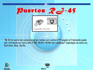 Puertos RJ-45
Sirve para las conexiones en redes con cable UTP según el trenzado pudeSirve para las conexiones en redes con cable UTP según el trenzado pude
ser utilizado en red LAN, PAN, MAN, WAN de cualquier topología se esta en,ser utilizado en red LAN, PAN, MAN, WAN de cualquier topología se esta en,
Estrella, Bus, Anillo.Estrella, Bus, Anillo.
MenúAtrás
 
