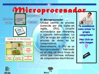 Microprocesador
Te enseñamosTe enseñamos
como armar tucomo armar tu
propiopropio
computadorcomputador
Has click enHas click en
esta imagenesta imagen
El MicroprocesadorEl Microprocesador
Unidad central de procesoUnidad central de proceso
(conocida por sus siglas en(conocida por sus siglas en
inglés, CPU), circuitoinglés, CPU), circuito
microscópico que interpretamicroscópico que interpreta
y ejecuta instrucciones. Lay ejecuta instrucciones. La
CPU se ocupa del control y elCPU se ocupa del control y el
proceso de datos en lasproceso de datos en las
computadoras.computadoras.
Generalmente, la CPU es unGeneralmente, la CPU es un
microprocesador fabricadomicroprocesador fabricado
en un chip, un único trozo deen un chip, un único trozo de
silicio que contiene millonessilicio que contiene millones
de componentes electrónicos.de componentes electrónicos.
MenúAtrás
 