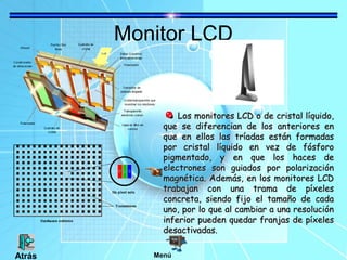 Monitor LCD
Los monitores LCD o de cristal líquido,Los monitores LCD o de cristal líquido,
que se diferencian de los anteriores enque se diferencian de los anteriores en
que en ellos las tríadas están formadasque en ellos las tríadas están formadas
por cristal líquido en vez de fósforopor cristal líquido en vez de fósforo
pigmentado, y en que los haces depigmentado, y en que los haces de
electrones son guiados por polarizaciónelectrones son guiados por polarización
magnética. Además, en los monitores LCDmagnética. Además, en los monitores LCD
trabajan con una trama de píxelestrabajan con una trama de píxeles
concreta, siendo fijo el tamaño de cadaconcreta, siendo fijo el tamaño de cada
uno, por lo que al cambiar a una resoluciónuno, por lo que al cambiar a una resolución
inferior pueden quedar franjas de píxelesinferior pueden quedar franjas de píxeles
desactivadas.desactivadas.
MenúAtrás
 