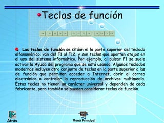 Teclas de función
Las teclas de función se sitúan el la parte superior del teclado
alfanumérico, van del F1 al F12, y son teclas que aportan atajos en
el uso del sistema informático. Por ejemplo, al pulsar F1 se suele
activar la Ayuda del programa que se está usando. Algunos teclados
modernos incluyen otro conjunto de teclas en la parte superior a las
de función que permiten acceder a Internet, abrir el correo
electrónico o controlar la reproducción de archivos multimedia.
Estas teclas no tienen un carácter universal y dependen de cada
fabricante, pero también se pueden considerar teclas de función.
Menú PrincipalAtrás
 