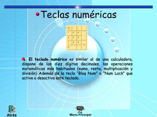 Teclas numéricas
El teclado numérico es similar al de una calculadora,
dispone de los diez dígitos decimales, las operaciones
matemáticas más habituales (suma, resta, multiplicación y
división) Además de la tecla “Bloq Num” o “Num Lock” que
activa o desactiva este teclado.
Menú PrincipalAtrás
 
