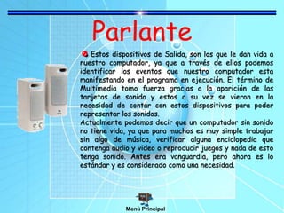 Parlante
Estos dispositivos de Salida, son los que le dan vida a
nuestro computador, ya que a través de ellos podemos
identificar los eventos que nuestro computador esta
manifestando en el programa en ejecución. El término de
Multimedia tomo fuerza gracias a la aparición de las
tarjetas de sonido y estos a su vez se vieron en la
necesidad de contar con estos dispositivos para poder
representar los sonidos.
Actualmente podemos decir que un computador sin sonido
no tiene vida, ya que para muchos es muy simple trabajar
sin algo de música, verificar alguna enciclopedia que
contenga audio y video o reproducir juegos y nada de esto
tenga sonido. Antes era vanguardia, pero ahora es lo
estándar y es considerado como una necesidad.
Menú Principal
 
