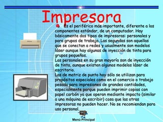 ImpresoraEs el periférico más importante, diferente a los
componentes estándar, de un computador. Hay
básicamente dos tipos de impresoras: personales y
para grupos de trabajo. Las segundas son aquellas
que se conectan a redes y usualmente son modelos
láser aunque hay algunas de inyección de tinta para
grupos pequeños.
Las personales en su gran mayoría son de inyección
de tinta, aunque existen algunos modelos láser de
escritorio.
Las de matriz de punto hoy sólo se utilizan para
propósitos especiales como en el comercio o trabajo
pesado para impresiones de grandes cantidades,
especialmente porque pueden imprimir copias con
papel carbón ya que operan mediante impacto (similar
a una máquina de escribir) cosa que las otras
impresoras no pueden hacer. No se recomiendan para
uso personal.
Menú Principal
 