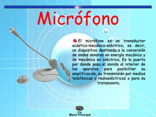 Micrófono
El micrófono es un transductor
acústico-mecánico-eléctrico, es decir,
un dispositivo destinado a la conversión
de ondas sonoras en energía mecánica y
de mecánica en eléctrica. Es la puerta
por donde pasa el sonido al interior de
los aparatos para posibilitar su
amplificación, su transmisión por medios
telefónicos y radioeléctricos o para su
tratamiento.
Menú Principal
 