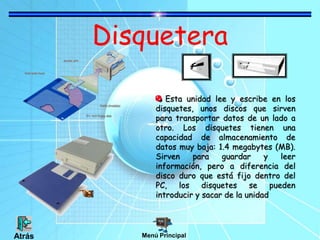 Disquetera
Esta unidad lee y escribe en los
disquetes, unos discos que sirven
para transportar datos de un lado a
otro. Los disquetes tienen una
capacidad de almacenamiento de
datos muy baja: 1.4 megabytes (MB).
Sirven para guardar y leer
información, pero a diferencia del
disco duro que está fijo dentro del
PC, los disquetes se pueden
introducir y sacar de la unidad
Menú PrincipalAtrás
 