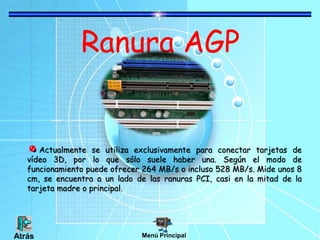 Ranura AGP
Actualmente se utiliza exclusivamente para conectar tarjetas de
vídeo 3D, por lo que sólo suele haber una. Según el modo de
funcionamiento puede ofrecer 264 MB/s o incluso 528 MB/s. Mide unos 8
cm, se encuentra a un lado de las ranuras PCI, casi en la mitad de la
tarjeta madre o principal.
Menú PrincipalAtrás
 