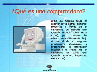 ¿Qué es una computadora?
Es una máquina capaz de
aceptar datos (letras, números,
símbolos) a través de un
dispositivo de entrada (por
ejemplo: teclado, ratón, entre
otros), para procesar los
mismos automáticamente bajo
el control de un programa
previamente almacenado, y
proporcionar la información
resultante a través de un
dispositivo de salida (por
ejemplo: monitor, impresora,
entre otros).
Menú Principal
 