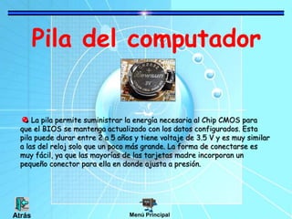 Pila del computador
La pila permite suministrar la energía necesaria al Chip CMOS para
que el BIOS se mantenga actualizado con los datos configurados. Esta
pila puede durar entre 2 a 5 años y tiene voltaje de 3.5 V y es muy similar
a las del reloj solo que un poco más grande. La forma de conectarse es
muy fácil, ya que las mayorías de las tarjetas madre incorporan un
pequeño conector para ella en donde ajusta a presión.
Menú PrincipalAtrás
 