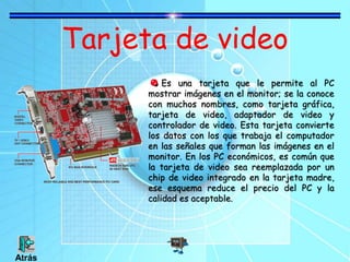 Tarjeta de video
Es una tarjeta que le permite al PC
mostrar imágenes en el monitor; se la conoce
con muchos nombres, como tarjeta gráfica,
tarjeta de video, adaptador de video y
controlador de video. Esta tarjeta convierte
los datos con los que trabaja el computador
en las señales que forman las imágenes en el
monitor. En los PC económicos, es común que
la tarjeta de video sea reemplazada por un
chip de video integrado en la tarjeta madre,
ese esquema reduce el precio del PC y la
calidad es aceptable.
Atrás
 