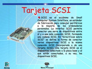 Tarjeta SCSI
SCSI es el acrónimo de Small
Computer System Interface, un estándar
de fabricación para conectar periféricos
a la mayoría de los ordenadores
personales. La interfaz SCSI permite
conectar una serie de dispositivos entre
sí y a una sola conexión SCSI, formando
una cadena SCSI. En "Directrices sobre
SCSI" se define la forma de conectar
varios dispositivos SCSI a la misma
conexión SCSI (incorporada o de una
tarjeta SCSI). Una tarjeta SCSI es el
dispositivo conectado a la placa base y al
que están conectados, a su vez, los
dispositivos SCSI.
Menú PrincipalAtrás
 