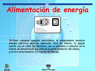 Alimentación de energía
Como cualquier aparato electrónico, la computadora necesita
energía eléctrica para su operación. Para tal efecto, tu equipo
cuenta con un cable de corriente, con un extremo a conectar en la
fuente de alimentación que esta en la parte posterior del chasis,
y el otro directamente a la fuente de energía.
Menú PrincipalAtrás
 