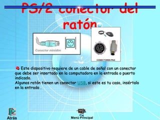 PS/2 conector del
ratón
Este dispositivo requiere de un cable de señal con un conector
que debe ser insertado en la computadora en la entrada o puerto
indicado.
Algunos ratón tienen un conector USB, si este es tu caso, insértalo
en la entrada .
CONECTORES PS/2
Menú PrincipalAtrás
 