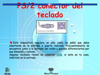 PS/2 conector del
teclado
Este dispositivo requiere un sólo cable de señal que debe
insertarse en la entrada o puerto indicado. Frecuentemente se
encuentra junto a la entrada del ratón y puedes diferenciarlos por
sus símbolos y colores.
Algunos teclados tienen un conector USB, si este es tu caso,
insértalo en la entrada .
Menú PrincipalAtrás
 