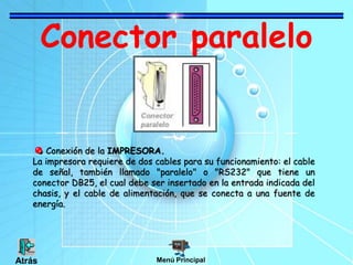 Conector paralelo
Conexión de la IMPRESORA.
La impresora requiere de dos cables para su funcionamiento: el cable
de señal, también llamado "paralelo" o "RS232" que tiene un
conector DB25, el cual debe ser insertado en la entrada indicada del
chasis, y el cable de alimentación, que se conecta a una fuente de
energía.
Menú PrincipalAtrás
 