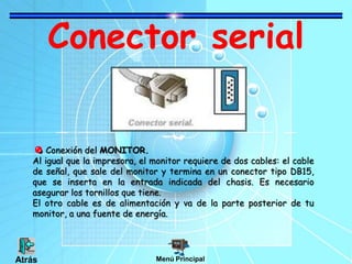 Conector serial
Conexión del MONITOR.
Al igual que la impresora, el monitor requiere de dos cables: el cable
de señal, que sale del monitor y termina en un conector tipo DB15,
que se inserta en la entrada indicada del chasis. Es necesario
asegurar los tornillos que tiene.
El otro cable es de alimentación y va de la parte posterior de tu
monitor, a una fuente de energía.
Menú PrincipalAtrás
 