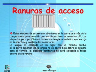 Ranuras de acceso
Estas ranuras de acceso son aberturas en la parte de atrás de la
computadora para permitir que los dispositivos se conecten allí. Las
plaquetas para periféricos tienen una lengüeta metálica que encaja
en la abertura y contiene los conectores.
La lengua es colocada en su lugar con un tornillo arriba.
Si la parte superior de la lengua no se apoya bien sobre el agujero
para el tornillo, la plaqueta periférica no está colocada a fondo
dentro de su ranura.
Menú PrincipalAtrás
 