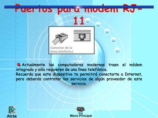 Puertos para modem RJ-
11
Actualmente las computadoras modernas traen el módem
integrado y sólo requieren de una línea telefónica.
Recuerda que este dispositivo te permitirá conectarte a Internet,
pero deberás contratar los servicios de algún proveedor de este
servicio.
Menú PrincipalAtrás
 