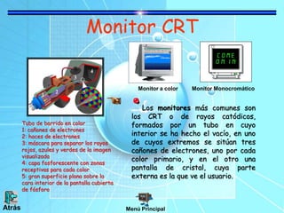 Monitor CRT
Los monitores más comunes son
los CRT o de rayos catódicos,
formados por un tubo en cuyo
interior se ha hecho el vacío, en uno
de cuyos extremos se sitúan tres
cañones de electrones, uno por cada
color primario, y en el otro una
pantalla de cristal, cuya parte
externa es la que ve el usuario.
Monitor a color Monitor Monocromático
Tubo de barrido en color
1: cañones de electrones
2: haces de electrones
3: máscara para separar los rayos
rojos, azules y verdes de la imagen
visualizada
4: capa fosforescente con zonas
receptivas para cada color
5: gran superficie plana sobre la
cara interior de la pantalla cubierta
de fósforo
Menú PrincipalAtrás
 