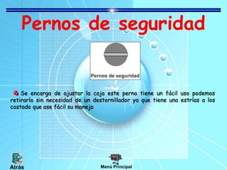 Pernos de seguridad
Se encarga de ajustar la caja este perno tiene un fácil uso podemos
retirarlo sin necesidad de un destornillador ya que tiene una estrías a los
costado que ase fácil su manejo
Pernos de seguridad
Menú PrincipalAtrás
 