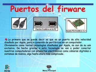 Puertos del firware
Lo primero que se puede decir es que es un puerto de alta velocidad
diseñado por Apple, para la conexión de periféricos en un computador.
Obviamente como tantas tecnologías diseñadas por Apple, no son de su uso
exclusivo. De hecho gracias a esta tecnología se van a poder conectar
nuestros computadores con productos electrónicos como cámaras digitales o
sistemas de música, algo hasta ahora más complicado.
Menú PrincipalAtrás
 