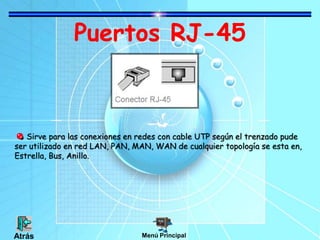 Puertos RJ-45
Sirve para las conexiones en redes con cable UTP según el trenzado pude
ser utilizado en red LAN, PAN, MAN, WAN de cualquier topología se esta en,
Estrella, Bus, Anillo.
Menú PrincipalAtrás
 