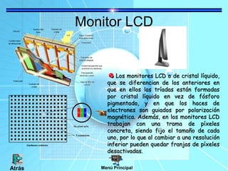 Monitor LCD
Los monitores LCD o de cristal líquido,
que se diferencian de los anteriores en
que en ellos las tríadas están formadas
por cristal líquido en vez de fósforo
pigmentado, y en que los haces de
electrones son guiados por polarización
magnética. Además, en los monitores LCD
trabajan con una trama de píxeles
concreta, siendo fijo el tamaño de cada
uno, por lo que al cambiar a una resolución
inferior pueden quedar franjas de píxeles
desactivadas.
Menú PrincipalAtrás
 