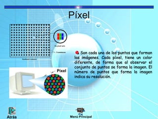 Píxel
Son cada uno de los puntos que forman
las imágenes. Cada píxel, tiene un color
diferente, de forma que al observar el
conjunto de puntos se forma la imagen. El
número de puntos que forma la imagen
indica su resolución.
Píxel
Menú PrincipalAtrás
 