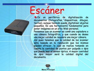 Escáner
Es un periférico de digitalización de
documentos (fotografías, diapositivas, dibujos,
textos), aunque también puede digitalizar objetos
pequeños. Es una herramienta fundamental para
poner imágenes en un sitio Web personal.
Pensemos que un scanner es como una copiadora o
una cámara fotográfica, y que cuando se desea
una mejor calidad se requiere una mejor cámara.
Así pues tenemos que la calidad de los scanner
esta basada en la resolución que los mismos
pueden ofrecer, lo cual se realiza tomando en
cuenta la cantidad de puntos por pulgada o dpis
que puede leer el sensor óptico. A mayor cantidad
de dpis mayor será la calidad digital del
documento.
Menú Principal
 
