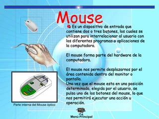 Mouse
Es un dispositivo de entrada que
contiene dos o tres botones, los cuales se
utilizan para interrelacionar al usuario con
los diferentes programas o aplicaciones de
la computadora.
El mouse forma parte del hardware de la
computadora.
El mouse nos permite desplazarnos por el
área contenida dentro del monitor o
pantalla.
Una vez que el mouse esta en una posición
determinada, elegida por el usuario, se
pulsa uno de los botones del mouse, lo que
nos permitirá ejecutar una acción u
operación.
Parte interna del Mouse óptico
Menú Principal
 