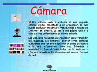 Cámara
Una cámara web o webcam es una pequeña
cámara digital conectada a un ordenador, la cual
puede capturar imágenes y transmitirlas a través de
Internet en directo, ya sea a una página web o a
otro u otros ordenadores de forma privada.
Las webcams necesitan un ordenador para transmitir
las imágenes. Sin embargo, existen otras cámaras
autónomas que tan sólo necesitan un punto de acceso
a la red informática, bien sea Ethernet o
inalámbrico. Para diferenciarlas de la webcam o
cámaras de web se las denomina net cam o cámaras
de red.
.
Menú Principal
 