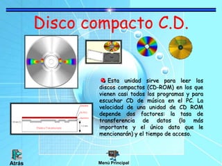 Disco compacto C.D.
Esta unidad sirve para leer los
discos compactos (CD-ROM) en los que
vienen casi todos los programas y para
escuchar CD de música en el PC. La
velocidad de una unidad de CD ROM
depende dos factores: la tasa de
transferencia de datos (lo más
importante y el único dato que le
mencionarán) y el tiempo de acceso.
Menú Principal
Atrás
 