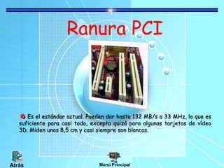 Ranura PCI
Es el estándar actual. Pueden dar hasta 132 MB/s a 33 MHz, lo que es
suficiente para casi todo, excepto quizá para algunas tarjetas de vídeo
3D. Miden unos 8,5 cm y casi siempre son blancas.
Menú Principal
Atrás
 