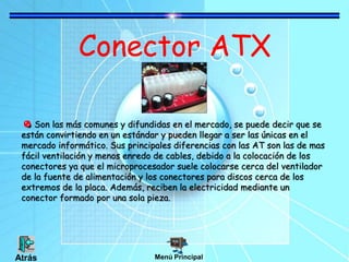 Conector ATX
Son las más comunes y difundidas en el mercado, se puede decir que se
están convirtiendo en un estándar y pueden llegar a ser las únicas en el
mercado informático. Sus principales diferencias con las AT son las de mas
fácil ventilación y menos enredo de cables, debido a la colocación de los
conectores ya que el microprocesador suele colocarse cerca del ventilador
de la fuente de alimentación y los conectores para discos cerca de los
extremos de la placa. Además, reciben la electricidad mediante un
conector formado por una sola pieza.
Menú Principal
Atrás
 