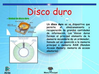 Disco duro
Un disco duro es un dispositivo que
permite el almacenamiento y
recuperación de grandes cantidades
de información. Los discos duros
forman el principal elemento de la
memoria secundaria de un ordenador,
llamada así en oposición a la memoria
principal o memoria RAM (Random
Access Memory, memoria de acceso
aleatorio).
Menú Principal
Atrás
 